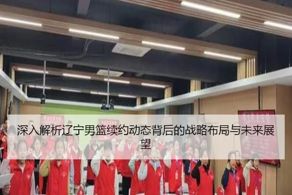 深入解析辽宁男篮续约动态背后的战略布局与未来展望